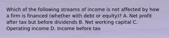 Which of the following streams of income is not affected by how a firm is financed (whether with debt or equity)? A. Net profit after tax but before dividends B. Net working capital C. Operating income D. Income before tax