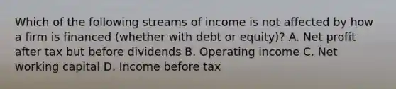 Which of the following streams of income is not affected by how a firm is financed (whether with debt or equity)? A. Net profit after tax but before dividends B. Operating income C. Net working capital D. Income before tax