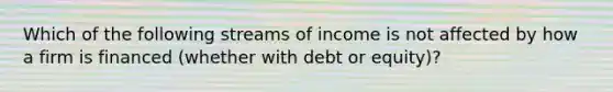 Which of the following streams of income is not affected by how a firm is financed (whether with debt or equity)?