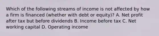 Which of the following streams of income is not affected by how a firm is financed​ (whether with debt or​ equity)? A. Net profit after tax but before dividends B. Income before tax C. Net working capital D. Operating income