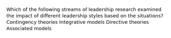 Which of the following streams of leadership research examined the impact of different leadership styles based on the situations? Contingency theories Integrative models Directive theories Associated models