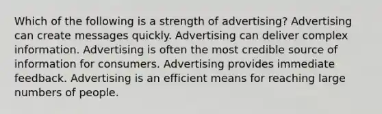 Which of the following is a strength of advertising? Advertising can create messages quickly. Advertising can deliver complex information. Advertising is often the most credible source of information for consumers. Advertising provides immediate feedback. Advertising is an efficient means for reaching large numbers of people.