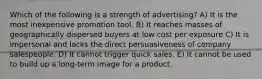 Which of the following is a strength of advertising? A) It is the most inexpensive promotion tool. B) It reaches masses of geographically dispersed buyers at low cost per exposure C) It is impersonal and lacks the direct persuasiveness of company salespeople. D) It cannot trigger quick sales. E) It cannot be used to build up a long-term image for a product.