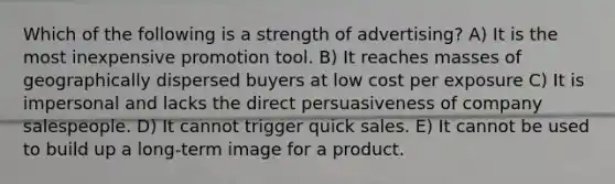 Which of the following is a strength of advertising? A) It is the most inexpensive promotion tool. B) It reaches masses of geographically dispersed buyers at low cost per exposure C) It is impersonal and lacks the direct persuasiveness of company salespeople. D) It cannot trigger quick sales. E) It cannot be used to build up a long-term image for a product.