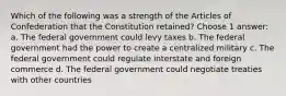 Which of the following was a strength of the Articles of Confederation that the Constitution retained? Choose 1 answer: a. The federal government could levy taxes b. The federal government had the power to create a centralized military c. The federal government could regulate interstate and foreign commerce d. The federal government could negotiate treaties with other countries