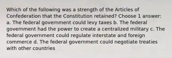 Which of the following was a strength of the Articles of Confederation that the Constitution retained? Choose 1 answer: a. The federal government could levy taxes b. The federal government had the power to create a centralized military c. The federal government could regulate interstate and foreign commerce d. The federal government could negotiate treaties with other countries