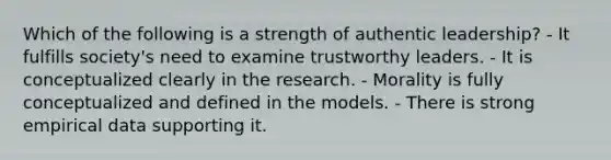 Which of the following is a strength of authentic leadership? - It fulfills society's need to examine trustworthy leaders. - It is conceptualized clearly in the research. - Morality is fully conceptualized and defined in the models. - There is strong empirical data supporting it.