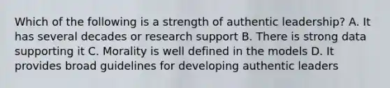 Which of the following is a strength of authentic leadership? A. It has several decades or research support B. There is strong data supporting it C. Morality is well defined in the models D. It provides broad guidelines for developing authentic leaders