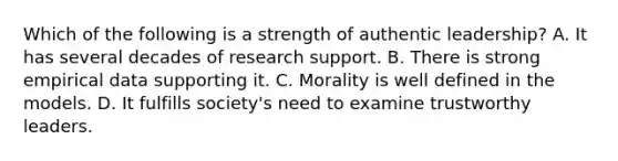 Which of the following is a strength of authentic leadership? A. It has several decades of research support. B. There is strong empirical data supporting it. C. Morality is well defined in the models. D. It fulfills society's need to examine trustworthy leaders.