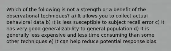 Which of the following is not a strength or a benefit of the observational techniques? a) It allows you to collect actual behavioral data b) It is less susceptible to subject recall error c) It has very good generalizability to general population d) It is generally less expensive and less time consuming than some other techniques e) It can help reduce potential response bias