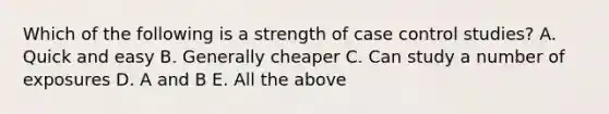 Which of the following is a strength of case control studies? A. Quick and easy B. Generally cheaper C. Can study a number of exposures D. A and B E. All the above