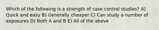 Which of the following is a strength of case control studies? A) Quick and easy B) Generally cheaper C) Can study a number of exposures D) Both A and B E) All of the above