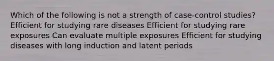 Which of the following is not a strength of case-control studies? Efficient for studying rare diseases Efficient for studying rare exposures Can evaluate multiple exposures Efficient for studying diseases with long induction and latent periods