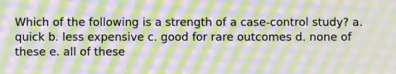 Which of the following is a strength of a case-control study? a. quick b. less expensive c. good for rare outcomes d. none of these e. all of these