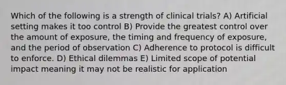 Which of the following is a strength of clinical trials? A) Artificial setting makes it too control B) Provide the greatest control over the amount of exposure, the timing and frequency of exposure, and the period of observation C) Adherence to protocol is difficult to enforce. D) Ethical dilemmas E) Limited scope of potential impact meaning it may not be realistic for application