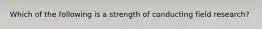 Which of the following is a strength of conducting field research?