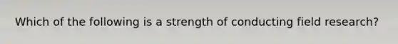 Which of the following is a strength of conducting field research?