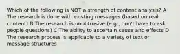 Which of the following is NOT a strength of content analysis? A The research is done with existing messages (based on real content) B The research is unobtrusive (e.g., don't have to ask people questions) C The ability to ascertain cause and effects D The research process is applicable to a variety of text or message structures