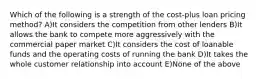 Which of the following is a strength of the cost-plus loan pricing method? A)It considers the competition from other lenders B)It allows the bank to compete more aggressively with the commercial paper market C)It considers the cost of loanable funds and the operating costs of running the bank D)It takes the whole customer relationship into account E)None of the above