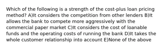 Which of the following is a strength of the cost-plus loan pricing method? A)It considers the competition from other lenders B)It allows the bank to compete more aggressively with the commercial paper market C)It considers the cost of loanable funds and the operating costs of running the bank D)It takes the whole customer relationship into account E)None of the above