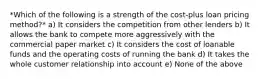 *Which of the following is a strength of the cost-plus loan pricing method?* a) It considers the competition from other lenders b) It allows the bank to compete more aggressively with the commercial paper market c) It considers the cost of loanable funds and the operating costs of running the bank d) It takes the whole customer relationship into account e) None of the above