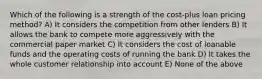 Which of the following is a strength of the cost-plus loan pricing method? A) It considers the competition from other lenders B) It allows the bank to compete more aggressively with the commercial paper market C) It considers the cost of loanable funds and the operating costs of running the bank D) It takes the whole customer relationship into account E) None of the above