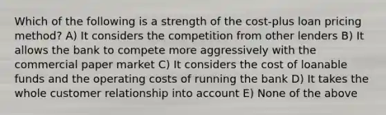 Which of the following is a strength of the cost-plus loan pricing method? A) It considers the competition from other lenders B) It allows the bank to compete more aggressively with the commercial paper market C) It considers the cost of loanable funds and the operating costs of running the bank D) It takes the whole customer relationship into account E) None of the above