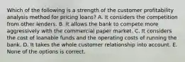 Which of the following is a strength of the customer profitability analysis method for pricing loans? A. It considers the competition from other lenders. B. It allows the bank to compete more aggressively with the commercial paper market. C. It considers the cost of loanable funds and the operating costs of running the bank. D. It takes the whole customer relationship into account. E. None of the options is correct.