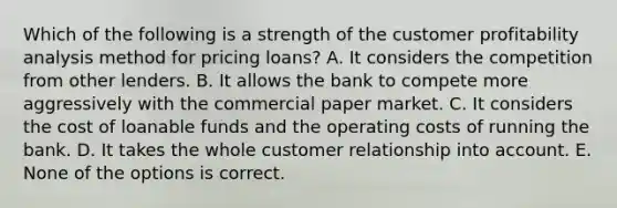 Which of the following is a strength of the customer profitability analysis method for pricing loans? A. It considers the competition from other lenders. B. It allows the bank to compete more aggressively with the commercial paper market. C. It considers the cost of loanable funds and the operating costs of running the bank. D. It takes the whole customer relationship into account. E. None of the options is correct.