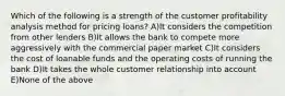 Which of the following is a strength of the customer profitability analysis method for pricing loans? A)It considers the competition from other lenders B)It allows the bank to compete more aggressively with the commercial paper market C)It considers the cost of loanable funds and the operating costs of running the bank D)It takes the whole customer relationship into account E)None of the above