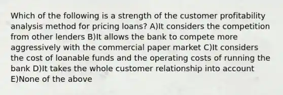 Which of the following is a strength of the customer profitability analysis method for pricing loans? A)It considers the competition from other lenders B)It allows the bank to compete more aggressively with the commercial paper market C)It considers the cost of loanable funds and the operating costs of running the bank D)It takes the whole customer relationship into account E)None of the above