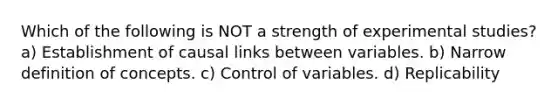 Which of the following is NOT a strength of experimental studies? a) Establishment of causal links between variables. b) Narrow definition of concepts. c) Control of variables. d) Replicability