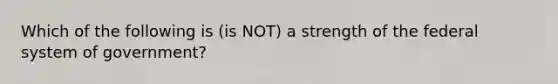 Which of the following is (is NOT) a strength of the federal system of government?