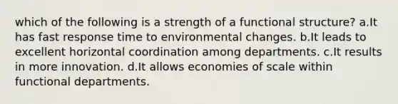 which of the following is a strength of a functional structure? a.It has fast response time to environmental changes. b.It leads to excellent horizontal coordination among departments. c.It results in more innovation. d.It allows economies of scale within functional departments.