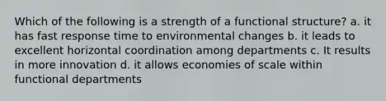 Which of the following is a strength of a functional structure? a. it has fast response time to environmental changes b. it leads to excellent horizontal coordination among departments c. It results in more innovation d. it allows economies of scale within functional departments