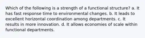 Which of the following is a strength of a functional structure? a. It has fast response time to environmental changes. b. It leads to excellent horizontal coordination among departments. c. It results in more innovation. d. It allows economies of scale within functional departments.