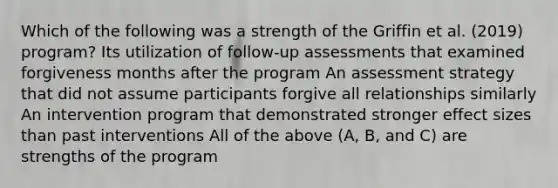 Which of the following was a strength of the Griffin et al. (2019) program? Its utilization of follow-up assessments that examined forgiveness months after the program An assessment strategy that did not assume participants forgive all relationships similarly An intervention program that demonstrated stronger effect sizes than past interventions All of the above (A, B, and C) are strengths of the program