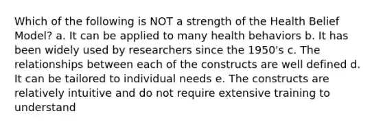 Which of the following is NOT a strength of the Health Belief Model? a. It can be applied to many health behaviors b. It has been widely used by researchers since the 1950's c. The relationships between each of the constructs are well defined d. It can be tailored to individual needs e. The constructs are relatively intuitive and do not require extensive training to understand