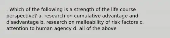 . Which of the following is a strength of the life course perspective? a. research on cumulative advantage and disadvantage b. research on malleability of risk factors c. attention to human agency d. all of the above