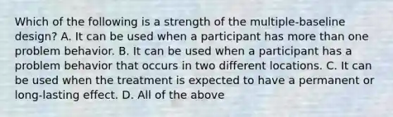 Which of the following is a strength of the multiple-baseline design? A. It can be used when a participant has more than one problem behavior. B. It can be used when a participant has a problem behavior that occurs in two different locations. C. It can be used when the treatment is expected to have a permanent or long-lasting effect. D. All of the above