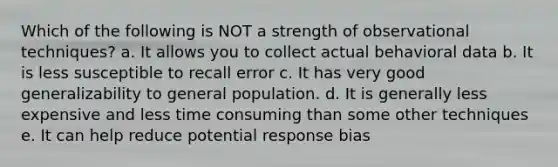 Which of the following is NOT a strength of observational techniques? a. It allows you to collect actual behavioral data b. It is less susceptible to recall error c. It has very good generalizability to general population. d. It is generally less expensive and less time consuming than some other techniques e. It can help reduce potential response bias