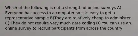 Which of the following is not a strength of online surveys A) Everyone has access to a computer so it is easy to get a representative sample B)They are relatively cheap to administer C) They do not require very much data coding D) You can use an online survey to recruit participants from across the country