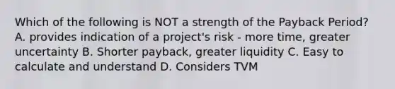 Which of the following is NOT a strength of the Payback Period? A. provides indication of a project's risk - more time, greater uncertainty B. Shorter payback, greater liquidity C. Easy to calculate and understand D. Considers TVM