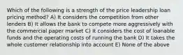 Which of the following is a strength of the price leadership loan pricing method? A) It considers the competition from other lenders B) It allows the bank to compete more aggressively with the commercial paper market C) It considers the cost of loanable funds and the operating costs of running the bank D) It takes the whole customer relationship into account E) None of the above