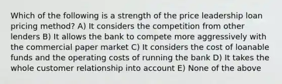 Which of the following is a strength of the price leadership loan pricing method? A) It considers the competition from other lenders B) It allows the bank to compete more aggressively with the commercial paper market C) It considers the cost of loanable funds and the operating costs of running the bank D) It takes the whole customer relationship into account E) None of the above