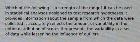 Which of the following is a strength of the range? It can be used in statistical analyses designed to test research hypotheses It provides information about the sample from which the data were collected It accurately reflects the amount of variability in the entire distribution of scores It represents the variability in a set of data while lessening the influence of outliers