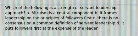 Which of the following is a strength of servant leadership approach? a. Altruism is a central component b. It frames leadership on the principles of followers first c. there is no consensus on a common definition of servant leadership d. it puts followers first at the expense of the leader