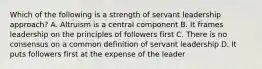 Which of the following is a strength of servant leadership approach? A. Altruism is a central component B. It frames leadership on the principles of followers first C. There is no consensus on a common definition of servant leadership D. It puts followers first at the expense of the leader