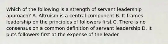 Which of the following is a strength of servant leadership approach? A. Altruism is a central component B. It frames leadership on the principles of followers first C. There is no consensus on a common definition of servant leadership D. It puts followers first at the expense of the leader