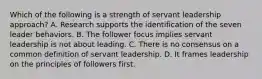 Which of the following is a strength of servant leadership approach? A. Research supports the identification of the seven leader behaviors. B. The follower focus implies servant leadership is not about leading. C. There is no consensus on a common definition of servant leadership. D. It frames leadership on the principles of followers first.